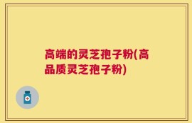 高端的灵芝孢子粉(高品质灵芝孢子粉)