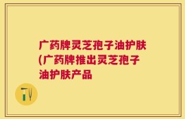 广药牌灵芝孢子油护肤(广药牌推出灵芝孢子油护肤产品