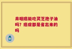鼻咽癌能吃灵芝孢子油吗？癌症都是省出来的吗