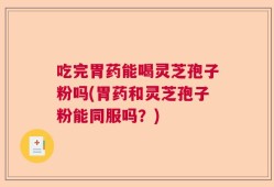 吃完胃药能喝灵芝孢子粉吗(胃药和灵芝孢子粉能同服吗？)