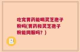 吃完胃药能喝灵芝孢子粉吗(胃药和灵芝孢子粉能同服吗？)