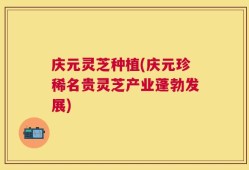 庆元灵芝种植(庆元珍稀名贵灵芝产业蓬勃发展)