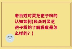 老百姓对灵芝孢子粉的认知如何(民众对灵芝孢子粉的了解程度是怎么样的？)