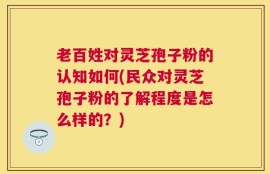 老百姓对灵芝孢子粉的认知如何(民众对灵芝孢子粉的了解程度是怎么样的？)