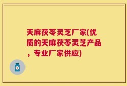 天麻茯苓灵芝厂家(优质的天麻茯苓灵芝产品，专业厂家供应)