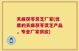 天麻茯苓灵芝厂家(优质的天麻茯苓灵芝产品，专业厂家供应)