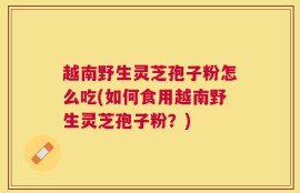 越南野生灵芝孢子粉怎么吃(如何食用越南野生灵芝孢子粉？)