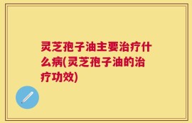 灵芝孢子油主要治疗什么病(灵芝孢子油的治疗功效)