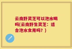 云南野灵芝可以泡水喝吗(云南野生灵芝：适合泡水食用吗？)