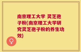 南京理工大学 灵芝孢子粉(南京理工大学研究灵芝孢子粉的养生功效)