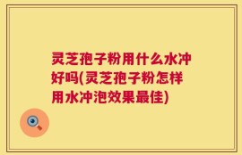 灵芝孢子粉用什么水冲好吗(灵芝孢子粉怎样用水冲泡效果最佳)