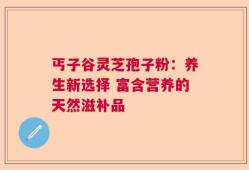丐子谷灵芝孢子粉：养生新选择 富含营养的天然滋补品