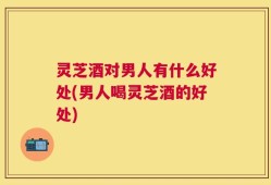灵芝酒对男人有什么好处(男人喝灵芝酒的好处)