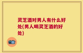 灵芝酒对男人有什么好处(男人喝灵芝酒的好处)