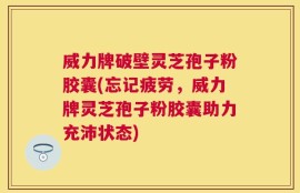 威力牌破壁灵芝孢子粉胶囊(忘记疲劳，威力牌灵芝孢子粉胶囊助力充沛状态)