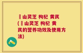 矷山灵芝 枸杞 黄芪(矷山灵芝 枸杞 黄芪的营养功效及使用方法)