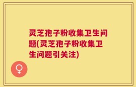 灵芝孢子粉收集卫生问题(灵芝孢子粉收集卫生问题引关注)