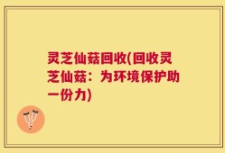 灵芝仙菇回收(回收灵芝仙菇：为环境保护助一份力)