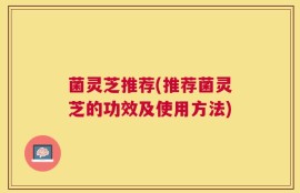 菌灵芝推荐(推荐菌灵芝的功效及使用方法)