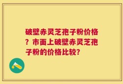 破壁赤灵芝孢子粉价格？市面上破壁赤灵芝孢子粉的价格比较？
