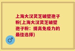 上海大汉灵芝破壁孢子粉(上海大汉灵芝破壁孢子粉：提高免疫力的最佳选择)