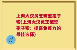 上海大汉灵芝破壁孢子粉(上海大汉灵芝破壁孢子粉：提高免疫力的最佳选择)