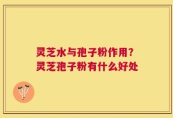 灵芝水与孢子粉作用？灵芝孢子粉有什么好处
