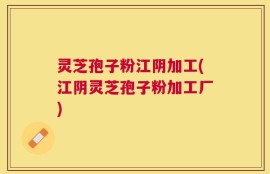 灵芝孢子粉江阴加工(江阴灵芝孢子粉加工厂)