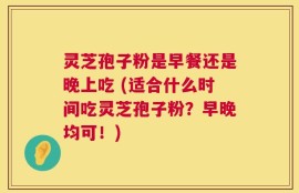 灵芝孢子粉是早餐还是晚上吃 (适合什么时间吃灵芝孢子粉？早晚均可！)