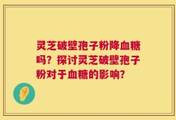 灵芝破壁孢子粉降血糖吗？探讨灵芝破壁孢子粉对于血糖的影响？