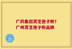 广药集团灵芝孢子粉？广州灵芝孢子粉品牌