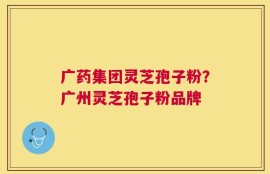 广药集团灵芝孢子粉？广州灵芝孢子粉品牌