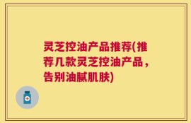 灵芝控油产品推荐(推荐几款灵芝控油产品，告别油腻肌肤)