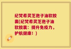纪梵希灵芝孢子油软胶囊(纪梵希灵芝孢子油软胶囊：提升免疫力，护航健康！)