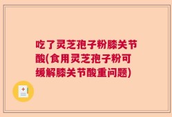 吃了灵芝孢子粉膝关节酸(食用灵芝孢子粉可缓解膝关节酸重问题)