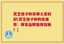 灵芝孢子粉买哪儿家的好(灵芝孢子粉购买推荐：哪家品牌值得信赖？)