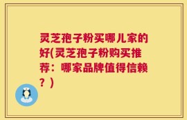 灵芝孢子粉买哪儿家的好(灵芝孢子粉购买推荐：哪家品牌值得信赖？)
