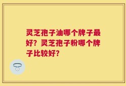 灵芝孢子油哪个牌子最好？灵芝孢子粉哪个牌子比较好？