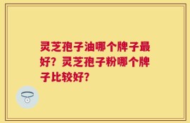 灵芝孢子油哪个牌子最好？灵芝孢子粉哪个牌子比较好？