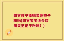 四岁孩子能喝灵芝孢子粉吗(四岁宝宝适合饮用灵芝孢子粉吗？)