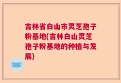 吉林省白山市灵芝孢子粉基地(吉林白山灵芝孢子粉基地的种植与发展)