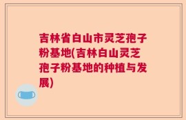 吉林省白山市灵芝孢子粉基地(吉林白山灵芝孢子粉基地的种植与发展)