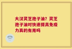 大汉灵芝孢子油？灵芝孢子油对快速提高免疫力真的有用吗