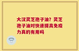 大汉灵芝孢子油？灵芝孢子油对快速提高免疫力真的有用吗