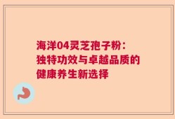 海洋04灵芝孢子粉：独特功效与卓越品质的健康养生新选择