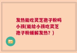 发热能吃灵芝孢子粉吗小孩(能给小孩吃灵芝孢子粉缓解发热？)