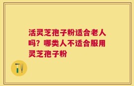 活灵芝孢子粉适合老人吗？哪类人不适合服用灵芝孢子粉