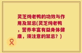 灵芝炖老鸭的功效与作用及禁忌(灵芝炖老鸭，营养丰富有益身体健康，须注意的禁忌？)