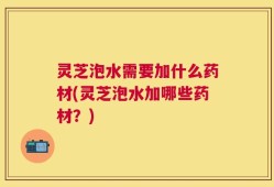 灵芝泡水需要加什么药材(灵芝泡水加哪些药材？)