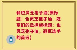 和也灵芝孢子油(原标题：也灵芝孢子油：冠军们的选择新标题：也灵芝孢子油，冠军选手的首选)